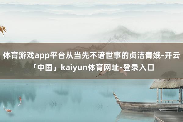 体育游戏app平台从当先不谙世事的贞洁青娥-开云「中国」kaiyun体育网址-登录入口