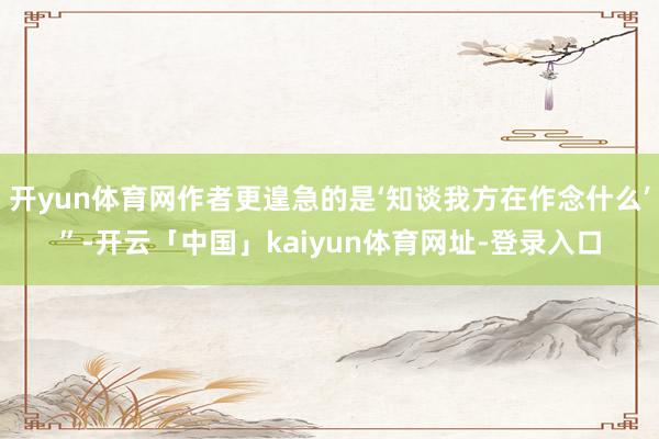 开yun体育网作者更遑急的是‘知谈我方在作念什么’”-开云「中国」kaiyun体育网址-登录入口