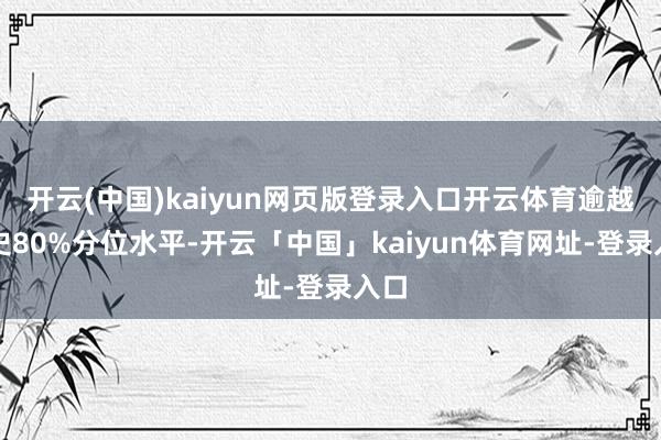 开云(中国)kaiyun网页版登录入口开云体育逾越历史80%分位水平-开云「中国」kaiyun体育网址-登录入口