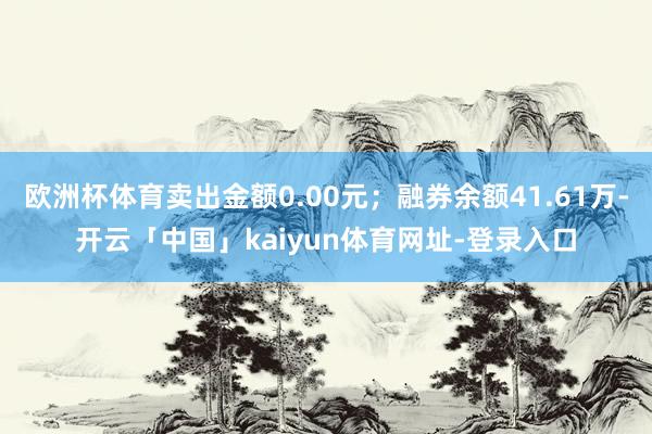 欧洲杯体育卖出金额0.00元；融券余额41.61万-开云「中国」kaiyun体育网址-登录入口
