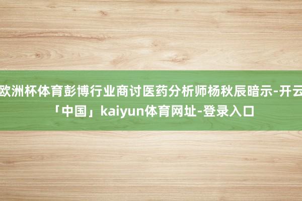 欧洲杯体育彭博行业商讨医药分析师杨秋辰暗示-开云「中国」kaiyun体育网址-登录入口