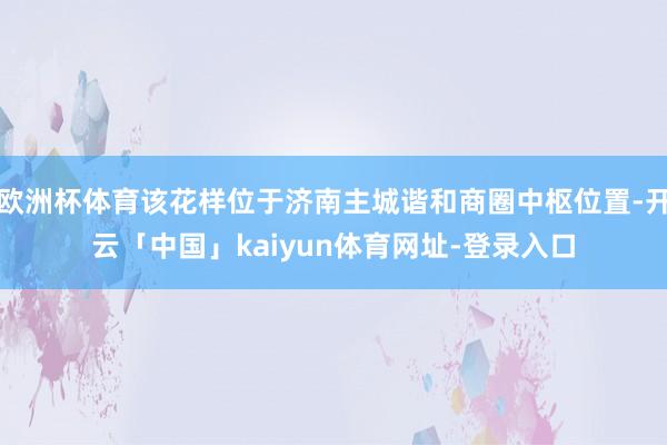 欧洲杯体育该花样位于济南主城谐和商圈中枢位置-开云「中国」kaiyun体育网址-登录入口