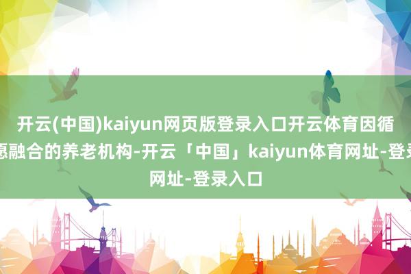 开云(中国)kaiyun网页版登录入口开云体育因循特等愿融合的养老机构-开云「中国」kaiyun体育网址-登录入口