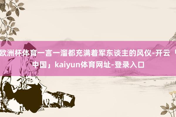 欧洲杯体育一言一溜都充满着军东谈主的风仪-开云「中国」kaiyun体育网址-登录入口