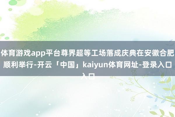 体育游戏app平台尊界超等工场落成庆典在安徽合肥顺利举行-开云「中国」kaiyun体育网址-登录入口