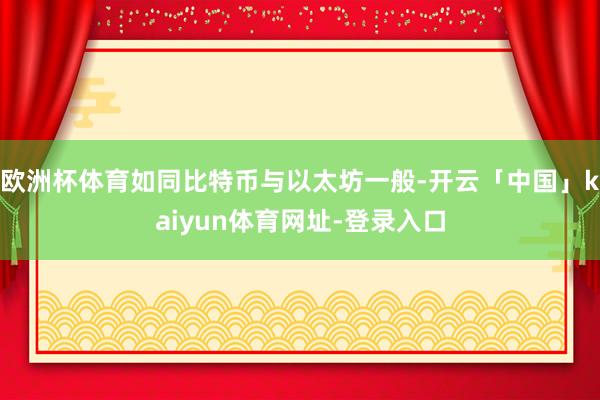 欧洲杯体育如同比特币与以太坊一般-开云「中国」kaiyun体育网址-登录入口
