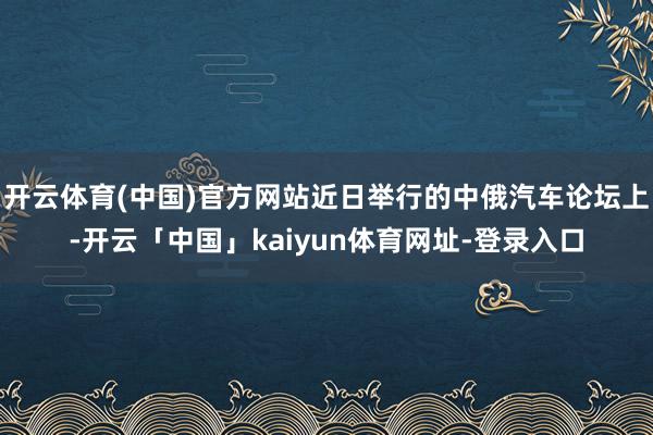 开云体育(中国)官方网站近日举行的中俄汽车论坛上-开云「中国」kaiyun体育网址-登录入口