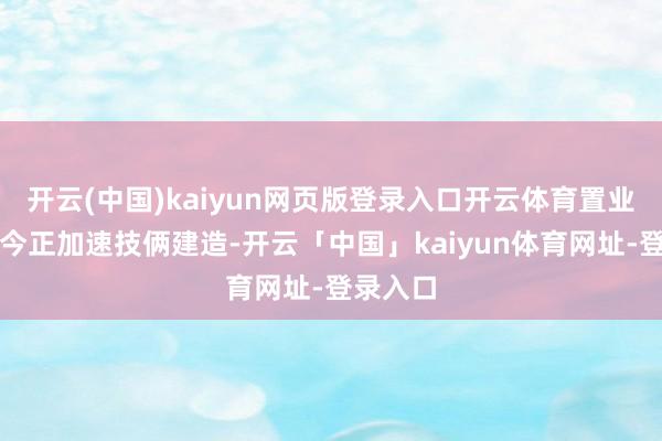 开云(中国)kaiyun网页版登录入口开云体育置业公司当今正加速技俩建造-开云「中国」kaiyun体育网址-登录入口