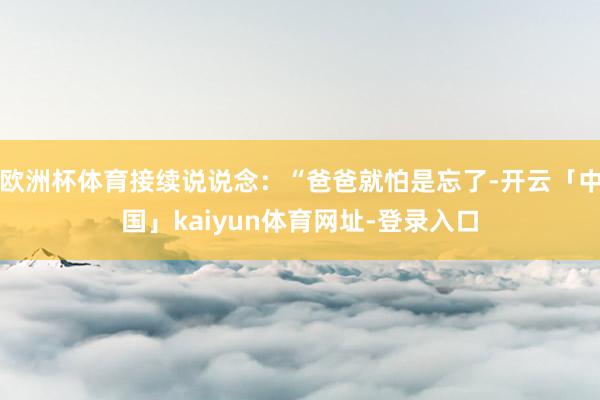 欧洲杯体育接续说说念:“爸爸就怕是忘了-开云「中国」kaiyun体育网址-登录入口