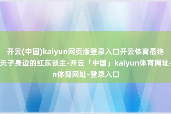 开云(中国)kaiyun网页版登录入口开云体育最终却成为了天子身边的红东谈主-开云「中国」kaiyun体育网址-登录入口