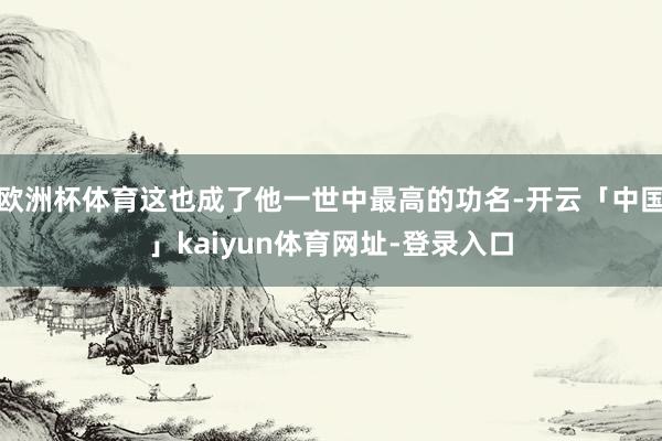 欧洲杯体育这也成了他一世中最高的功名-开云「中国」kaiyun体育网址-登录入口
