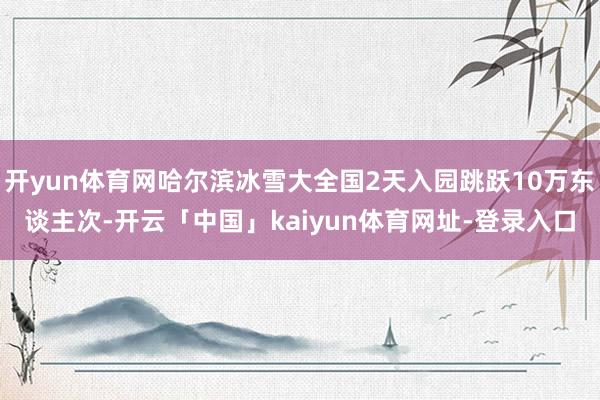 开yun体育网哈尔滨冰雪大全国2天入园跳跃10万东谈主次-开云「中国」kaiyun体育网址-登录入口