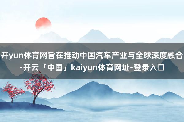 开yun体育网旨在推动中国汽车产业与全球深度融合-开云「中国」kaiyun体育网址-登录入口