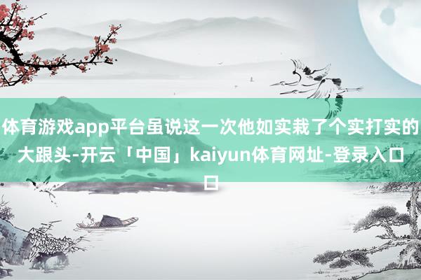 体育游戏app平台虽说这一次他如实栽了个实打实的大跟头-开云「中国」kaiyun体育网址-登录入口