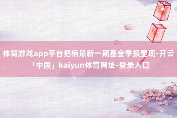 体育游戏app平台把柄最新一期基金季报显现-开云「中国」kaiyun体育网址-登录入口