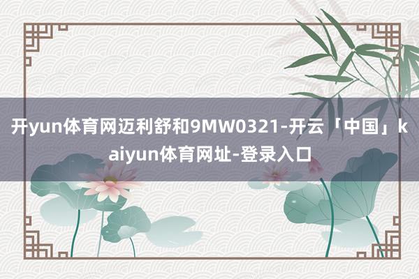 开yun体育网迈利舒和9MW0321-开云「中国」kaiyun体育网址-登录入口