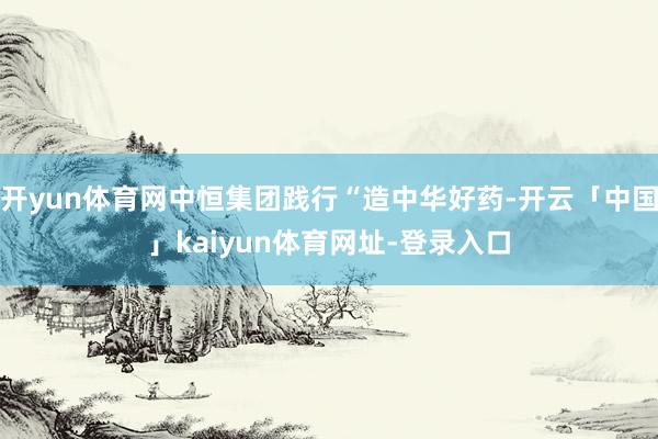 开yun体育网中恒集团践行“造中华好药-开云「中国」kaiyun体育网址-登录入口