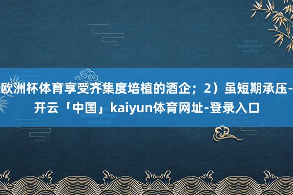 欧洲杯体育享受齐集度培植的酒企；2）虽短期承压-开云「中国」kaiyun体育网址-登录入口