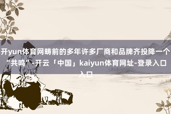开yun体育网畴前的多年许多厂商和品牌齐投降一个“共鸣”-开云「中国」kaiyun体育网址-登录入口