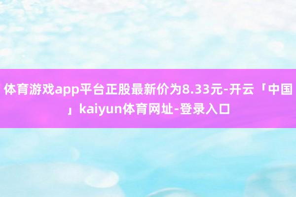 体育游戏app平台正股最新价为8.33元-开云「中国」kaiyun体育网址-登录入口