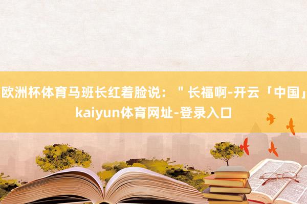 欧洲杯体育马班长红着脸说：＂长福啊-开云「中国」kaiyun体育网址-登录入口