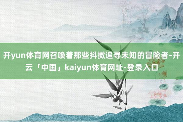 开yun体育网召唤着那些抖擞追寻未知的冒险者-开云「中国」kaiyun体育网址-登录入口
