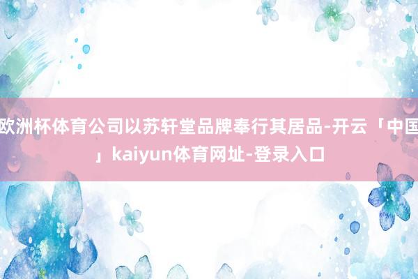 欧洲杯体育公司以苏轩堂品牌奉行其居品-开云「中国」kaiyun体育网址-登录入口