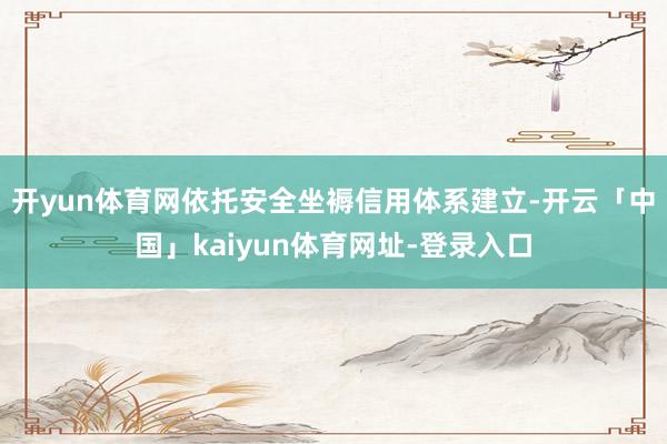 开yun体育网依托安全坐褥信用体系建立-开云「中国」kaiyun体育网址-登录入口