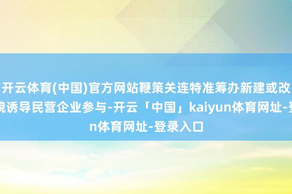 开云体育(中国)官方网站鞭策关连特准筹办新建或改扩建相貌诱导民营企业参与-开云「中国」kaiyun体育网址-登录入口
