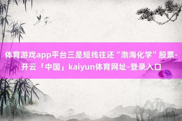 体育游戏app平台三是短线往还“渤海化学”股票-开云「中国」kaiyun体育网址-登录入口