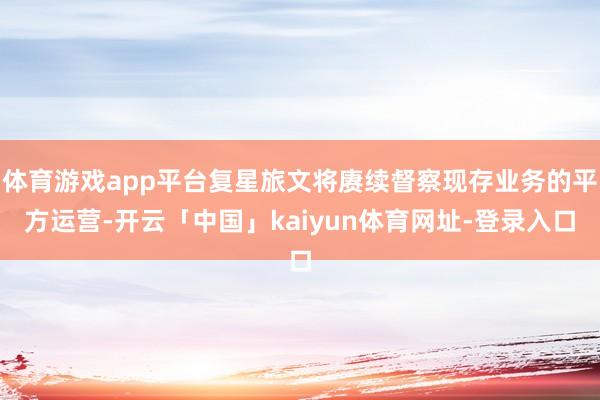 体育游戏app平台复星旅文将赓续督察现存业务的平方运营-开云「中国」kaiyun体育网址-登录入口