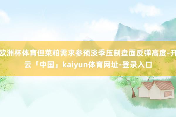 欧洲杯体育但菜粕需求参预淡季压制盘面反弹高度-开云「中国」kaiyun体育网址-登录入口