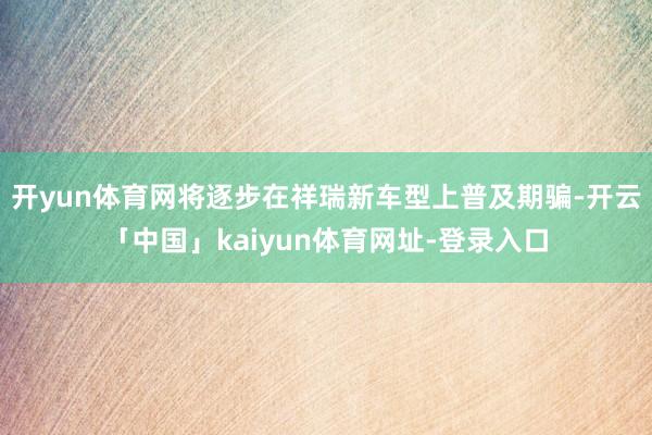 开yun体育网将逐步在祥瑞新车型上普及期骗-开云「中国」kaiyun体育网址-登录入口