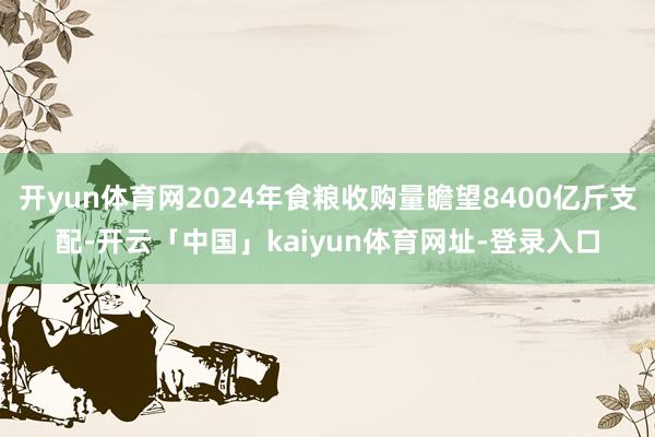 开yun体育网2024年食粮收购量瞻望8400亿斤支配-开云「中国」kaiyun体育网址-登录入口