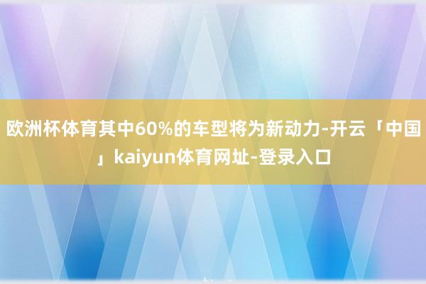 欧洲杯体育其中60%的车型将为新动力-开云「中国」kaiyun体育网址-登录入口