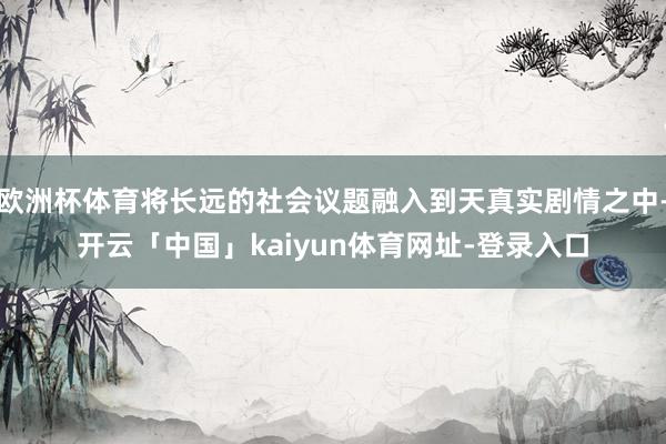 欧洲杯体育将长远的社会议题融入到天真实剧情之中-开云「中国」kaiyun体育网址-登录入口