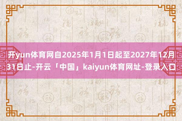 开yun体育网自2025年1月1日起至2027年12月31日止-开云「中国」kaiyun体育网址-登录入口