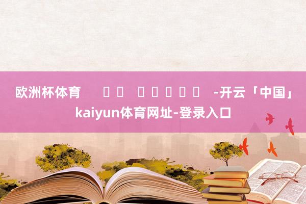 欧洲杯体育 -开云「中国」kaiyun体育网址-登录入口