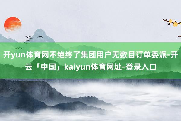 开yun体育网不绝终了集团用户无数目订单委派-开云「中国」kaiyun体育网址-登录入口