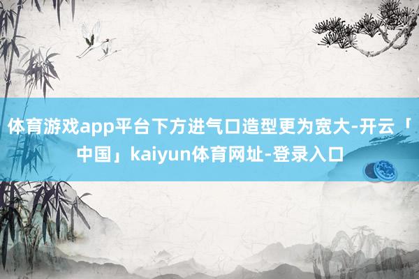 体育游戏app平台下方进气口造型更为宽大-开云「中国」kaiyun体育网址-登录入口
