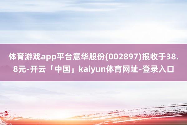 体育游戏app平台意华股份(002897)报收于38.8元-开云「中国」kaiyun体育网址-登录入口