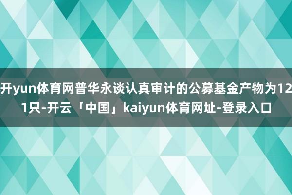 开yun体育网普华永谈认真审计的公募基金产物为121只-开云「中国」kaiyun体育网址-登录入口