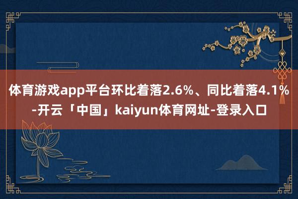 体育游戏app平台环比着落2.6%、同比着落4.1%-开云「中国」kaiyun体育网址-登录入口