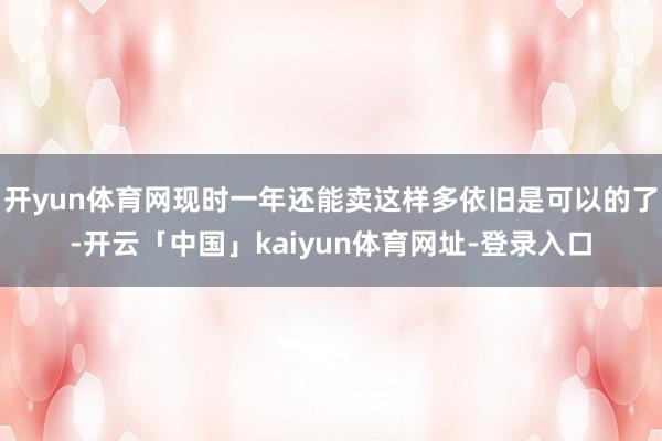 开yun体育网现时一年还能卖这样多依旧是可以的了-开云「中国」kaiyun体育网址-登录入口