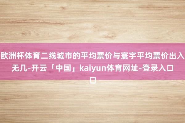 欧洲杯体育二线城市的平均票价与寰宇平均票价出入无几-开云「中国」kaiyun体育网址-登录入口