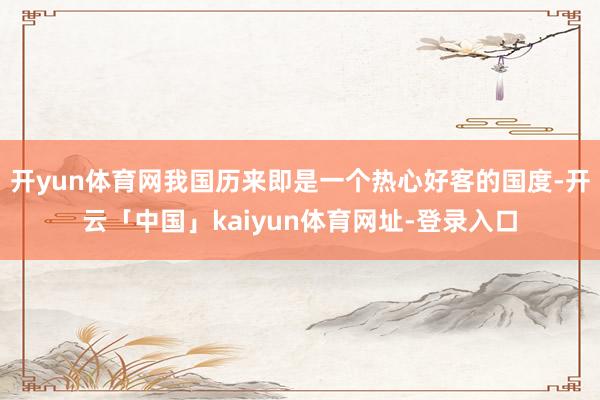 开yun体育网我国历来即是一个热心好客的国度-开云「中国」kaiyun体育网址-登录入口