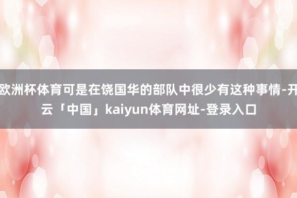 欧洲杯体育可是在饶国华的部队中很少有这种事情-开云「中国」kaiyun体育网址-登录入口