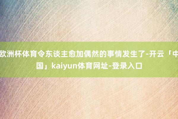 欧洲杯体育令东谈主愈加偶然的事情发生了-开云「中国」kaiyun体育网址-登录入口