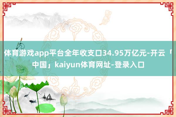 体育游戏app平台全年收支口34.95万亿元-开云「中国」kaiyun体育网址-登录入口