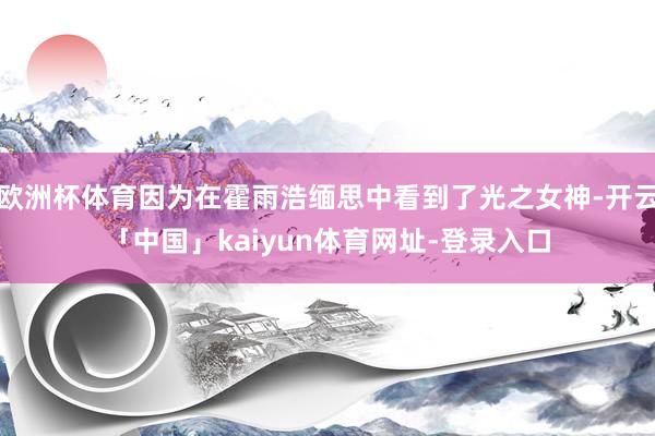 欧洲杯体育因为在霍雨浩缅思中看到了光之女神-开云「中国」kaiyun体育网址-登录入口